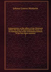 Commentaries on the affairs of the Christians before the time of Constantine the Great; or, An enlarged view of the ecclesiastical history of the first three centuries. 2