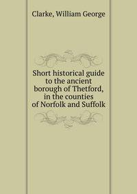 Short historical guide to the ancient borough of Thetford, in the counties of Norfolk and Suffolk