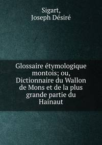 Glossaire etymologique montois; ou, Dictionnaire du Wallon de Mons et de la plus grande partie du Hainaut