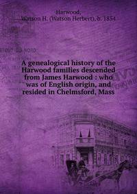 A genealogical history of the Harwood families descended from James Harwood : who was of English origin, and resided in Chelmsford, Mass.