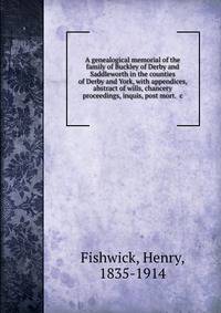 A genealogical memorial of the family of Buckley of Derby and Saddleworth in the counties of Derby and York, with appendices, abstract of wills, chancery proceedings, inquis, post mort. &amp;c