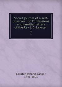 Secret journal of a self-observer : or, Confessions and familiar letters of the Rev. J. C. Lavater .. 1