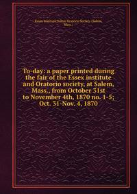 To-day: a paper printed during the fair of the Essex institute and Oratorio society, at Salem, Mass., from October 31st to November 4th, 1870 no. 1-5; Oct. 31-Nov. 4, 1870
