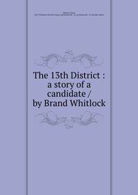 The 13th District : a story of a candidate / by Brand Whitlock