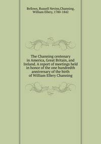 The Channing centenary in America, Great Britain, and Ireland. A report of meetings held in honor of the one hundredth anniversary of the birth of William Ellery Channing