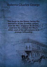 The forge in the forest; being the narrative of the Acadian ranger, Jean de Mer, seigneur de Briart; and how he crossed the Black Abbe; and of his adventures in a strange fellowship