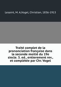 Traite complet de la prononciation francaise dans la seconde moitie du 19e siecle. 3. ed., entierement rev., et completee par Chr. Vogel