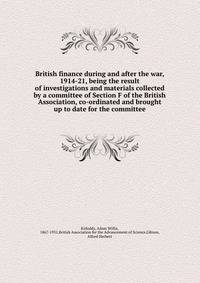 British finance during and after the war, 1914-21, being the result of investigations and materials collected by a committee of Section F of the British Association, co-ordinated and brought up to date for the committee