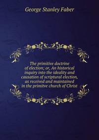 The primitive doctrine of election; or, An historical inquiry into the ideality and causation of scriptural election, as received and maintained in the primitve church of Christ