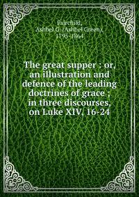 The great supper : or, an illustration and defence of the leading doctrines of grace ; in three discourses, on Luke XIV, 16-24