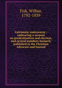 Calvinistic controversy : embracing a sermon on predestination and election, and several numbers formerly published in the Christian Advocate and Journal