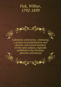 Calvinistic controversy : embracing a sermon on predestination and election, and several numbers on the same subject, originally published in the Christian advocate and journal