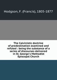 The Calvinistic doctrine of predestination examined and refuted : being the substance of a series of discourses delivered in St. George's Methodist Episcopal Church
