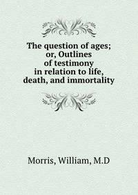 The question of ages; or, Outlines of testimony in relation to life, death, and immortality