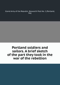 Portland soldiers and sailors. A brief sketch of the part they took in the war of the rebellion