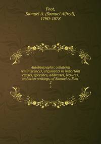 Autobiography: collateral reminiscences, arguments in important causes, speeches, addresses, lectures, and other writings, of Samuel A. Foot . 2