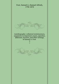 Autobiography: collateral reminiscences, arguments in important causes, speeches, addresses, lectures, and other writings, of Samuel A. Foot . 3