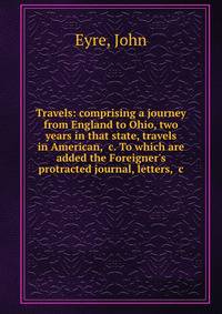 Travels: comprising a journey from England to Ohio, two years in that state, travels in American, &amp;c. To which are added the Foreigner's protracted journal, letters, &amp;c