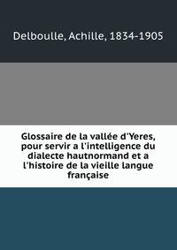 Glossaire de la vall?e d'Yeres, pour servir a l'intelligence du dialecte hautnormand et a l'histoire de la vieille langue fran?aise