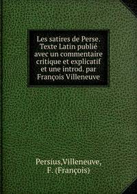 Les satires de Perse. Texte Latin publie avec un commentaire critique et explicatif et une introd. par Francois Villeneuve