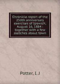 Chronicle report of the 250th anniversary exercises of Ipswich, August 16, 1884 : together with a few sketches about town
