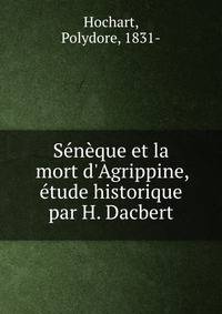 S?n?que et la mort d'Agrippine, ?tude historique par H. Dacbert