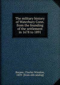The military history of Waterbury Conn. from the founding of the settlement in 1678 to 1891