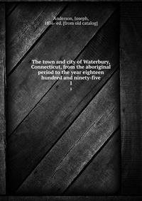 The town and city of Waterbury, Connecticut, from the aboriginal period to the year eighteen hundred and ninety-five. 1