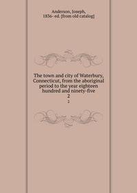 The town and city of Waterbury, Connecticut, from the aboriginal period to the year eighteen hundred and ninety-five. 2