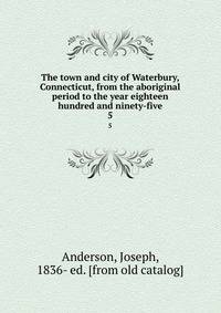The town and city of Waterbury, Connecticut, from the aboriginal period to the year eighteen hundred and ninety-five. 5