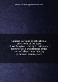 General laws and constitutional provisions of the state of Washington relating to railroads : together with annotations of the laws of other states relating to railroad commissions