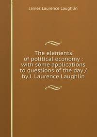 The elements of political economy : with some applications to questions of the day / by J. Laurence Laughlin