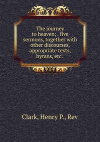 The journey to heaven; . five sermons, together with other discourses, appropriate texts, hymns, etc.