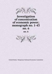Investigation of concentration of economic power; monograph no. 1-43. no. 6