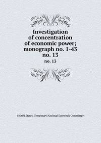 Investigation of concentration of economic power; monograph no. 1-43. no. 13
