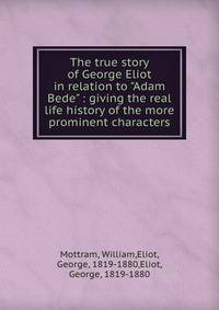 The true story of George Eliot in relation to "Adam Bede" : giving the real life history of the more prominent characters