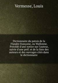 Dictionnaire du patois de la Flandre fran?aise, ou Wallonne. Pr?c?d? d'une notice sur l'auteur, suivie d'une pr?f. et de la liste des auteurs et des ouvrages cit?s dans le dictionnaire