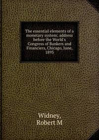 The essential elements of a monetary system; address before the World's Congress of Bankers and Financiers, Chicago, June, 1893