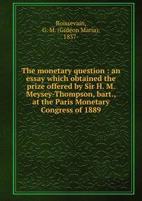 The monetary question : an essay which obtained the prize offered by Sir H. M. Meysey-Thompson, bart., at the Paris Monetary Congress of 1889