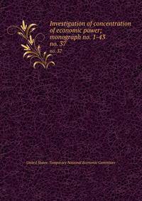 Investigation of concentration of economic power; monograph no. 1-43. no. 37