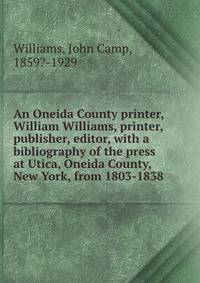 An Oneida County printer, William Williams, printer, publisher, editor, with a bibliography of the press at Utica, Oneida County, New York, from 1803-1838