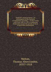 England's recent progress : an investigation of the statistics of migrations, mortality, &amp;c. in the twenty years from 1881 to 1901 as indicating tendencies toward the growth or decay of particular communities
