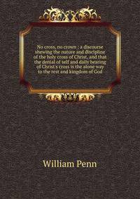 No cross, no crown : a discourse shewing the nature and discipline of the holy cross of Christ, and that the denial of self and daily bearing of Christ's cross is the alone way to the rest and kingdom of God