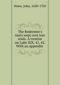 The Redeemer's tears wept over lost souls. A treatise on Luke XIX. 41, 42. With an appendix