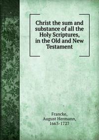 Christ the sum and substance of all the Holy Scriptures, in the Old and New Testament