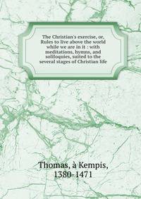 The Christian's exercise, or, Rules to live above the world while we are in it : with meditations, hymns, and soliloquies, suited to the several stages of Christian life
