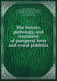 The history, pathology, and treatment of puerperal fever and crural phlebitis