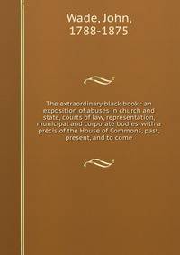 The extraordinary black book : an exposition of abuses in church and state, courts of law, representation, municipal and corporate bodies, with a precis of the House of Commons, past, present, and to come