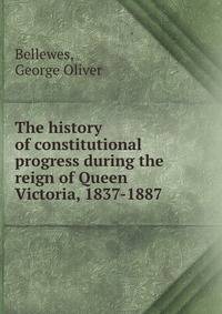 The history of constitutional progress during the reign of Queen Victoria, 1837-1887