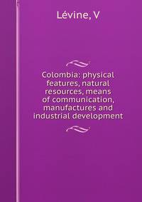 Colombia: physical features, natural resources, means of communication, manufactures and industrial development